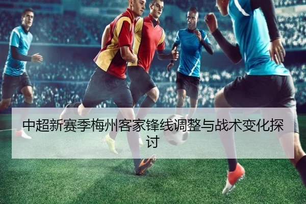 中超新赛季梅州客家锋线调整与战术变化探讨